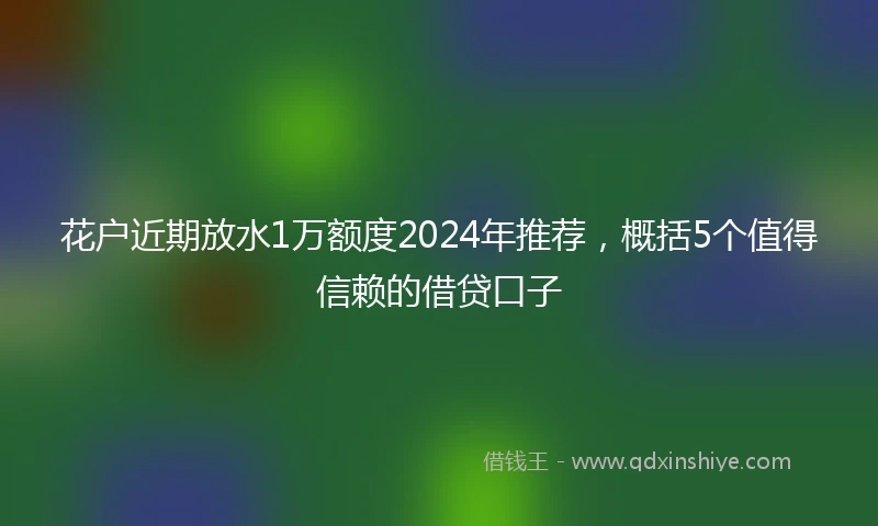 花户近期放水1万额度2024年推荐，概括5个值得信赖的借贷口子