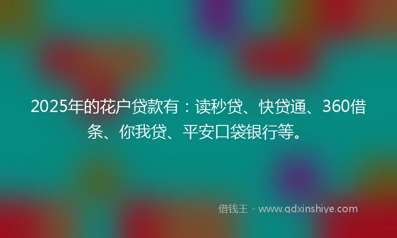 2025年的花户贷款有：读秒贷、快贷通、360借条、你我贷、平安口袋银行等。