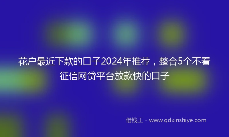 花户最近下款的口子2024年推荐，整合5个不看征信网贷平台放款快的口子