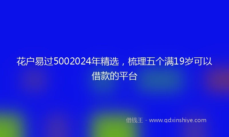花户易过5002024年精选，梳理五个满19岁可以借款的平台