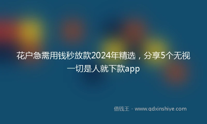 花户急需用钱秒放款2024年精选，分享5个无视一切是人就下款app