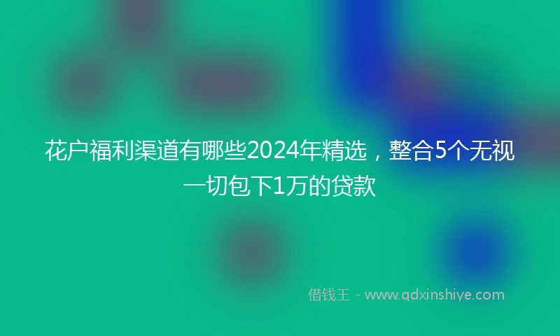 花户福利渠道有哪些2024年精选，整合5个无视一切包下1万的贷款