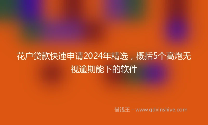 花户贷款快速申请2024年精选，概括5个高炮无视逾期能下的软件