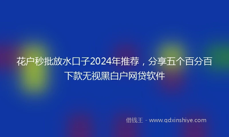 花户秒批放水口子2024年推荐，分享五个百分百下款无视黑白户网贷软件