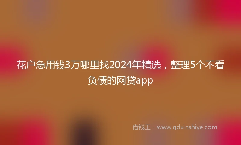 花户急用钱3万哪里找2024年精选，整理5个不看负债的网贷app