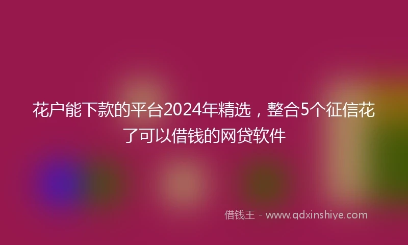 花户能下款的平台2024年精选，整合5个征信花了可以借钱的网贷软件