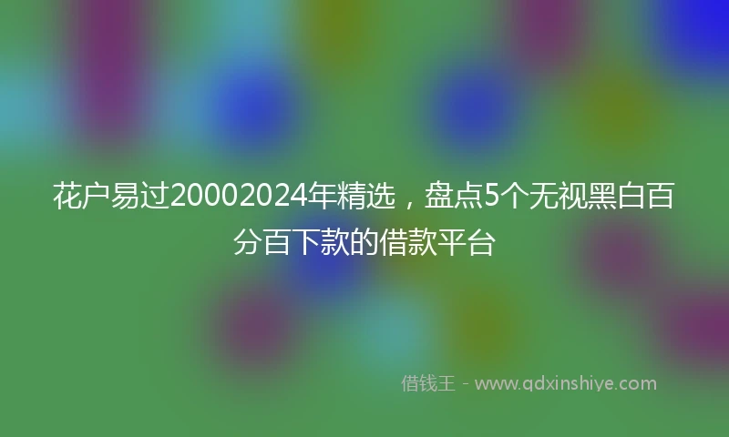 花户易过20002024年精选，盘点5个无视黑白百分百下款的借款平台