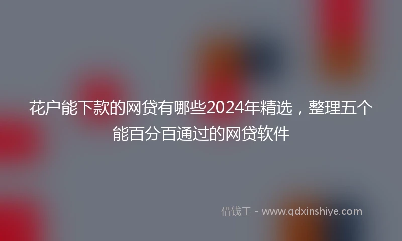 花户能下款的网贷有哪些2024年精选，整理五个能百分百通过的网贷软件