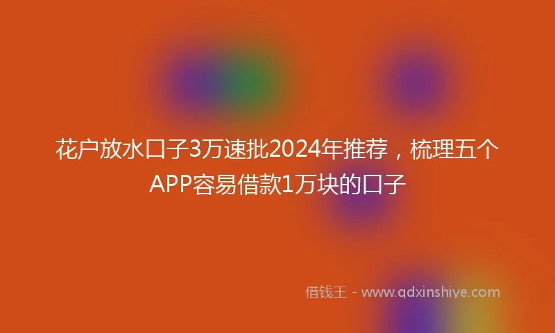 花户放水口子3万速批2024年推荐，梳理五个APP容易借款1万块的口子