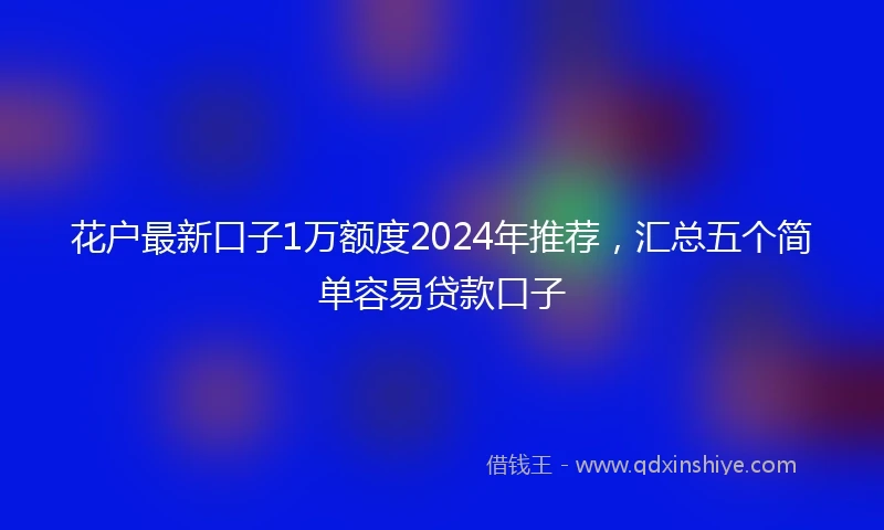 花户最新口子1万额度2024年推荐，汇总五个简单容易贷款口子
