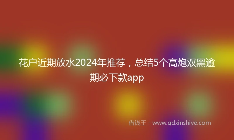 花户近期放水2024年推荐，总结5个高炮双黑逾期必下款app