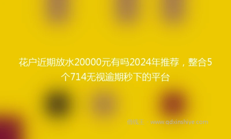 花户近期放水20000元有吗2024年推荐，整合5个714无视逾期秒下的平台