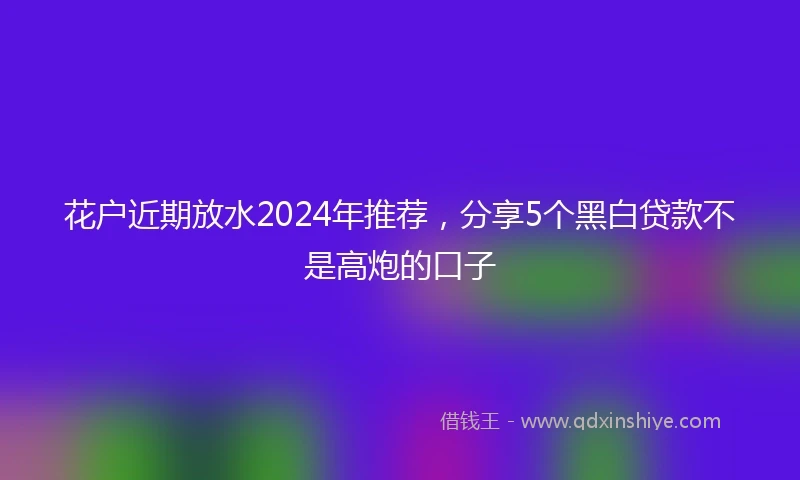 花户近期放水2024年推荐，分享5个黑白贷款不是高炮的口子