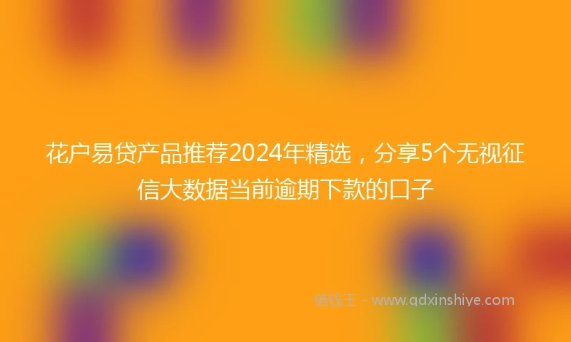花户易贷产品推荐2024年精选，分享5个无视征信大数据当前逾期下款的口子