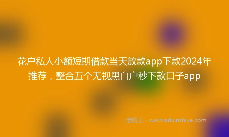 花户私人小额短期借款当天放款app下款2024年推荐，整合五个无视黑白户秒下款口子app