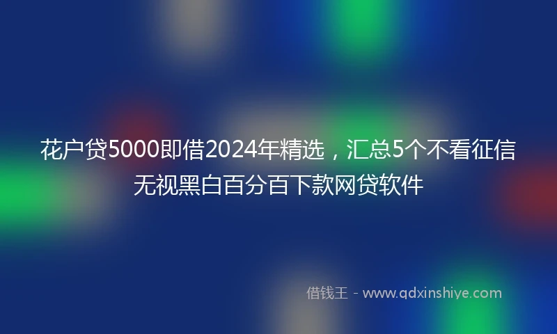 花户贷5000即借2024年精选，汇总5个不看征信无视黑白百分百下款网贷软件