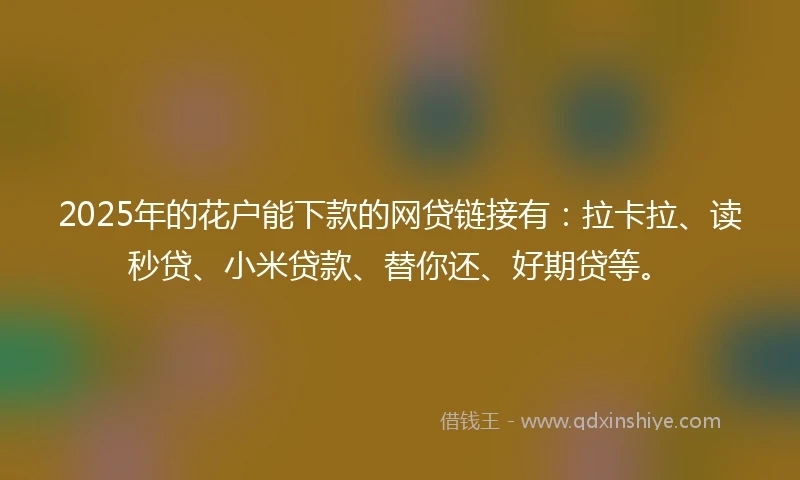 2025年的花户能下款的网贷链接有：拉卡拉、读秒贷、小米贷款、替你还、好期贷等。