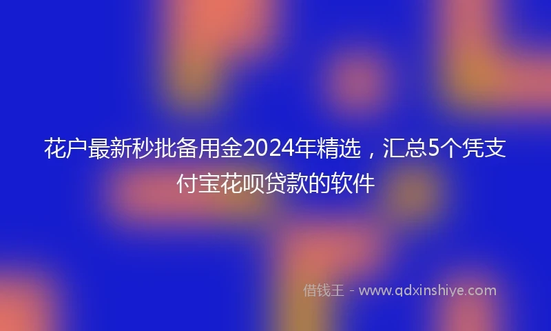 花户最新秒批备用金2024年精选，汇总5个凭支付宝花呗贷款的软件