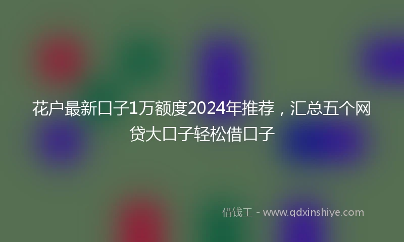 花户最新口子1万额度2024年推荐，汇总五个网贷大口子轻松借口子