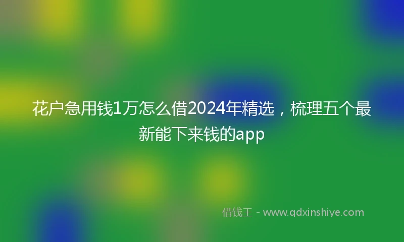 花户急用钱1万怎么借2024年精选，梳理五个最新能下来钱的app