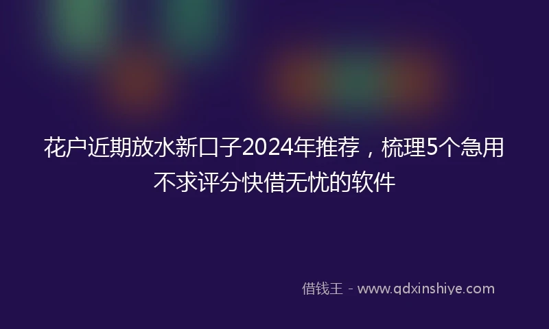花户近期放水新口子2024年推荐，梳理5个急用不求评分快借无忧的软件
