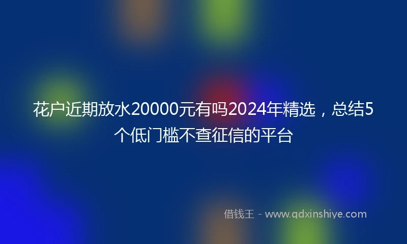 花户近期放水20000元有吗2024年精选，总结5个低门槛不查征信的平台