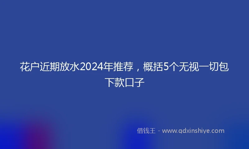 花户近期放水2024年推荐，概括5个无视一切包下款口子
