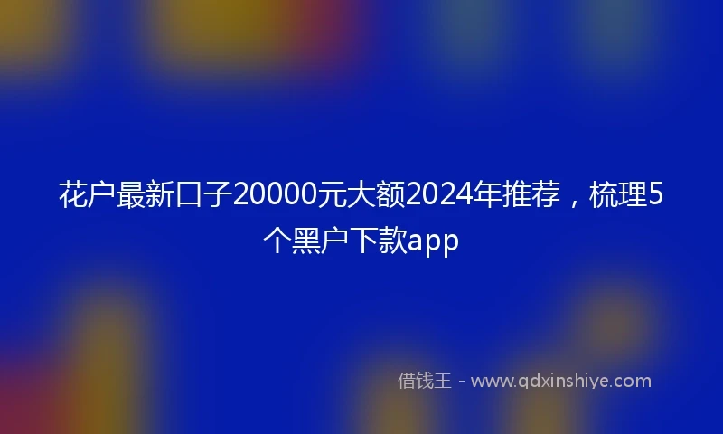 花户最新口子20000元大额2024年推荐，梳理5个黑户下款app