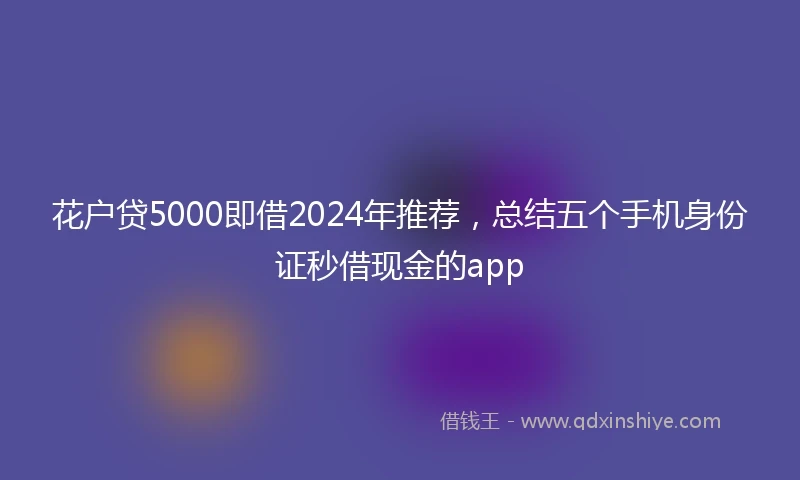 花户贷5000即借2024年推荐，总结五个手机身份证秒借现金的app
