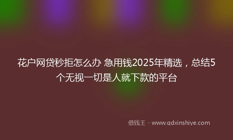 花户网贷秒拒怎么办 急用钱2025年精选，总结5个无视一切是人就下款的平台