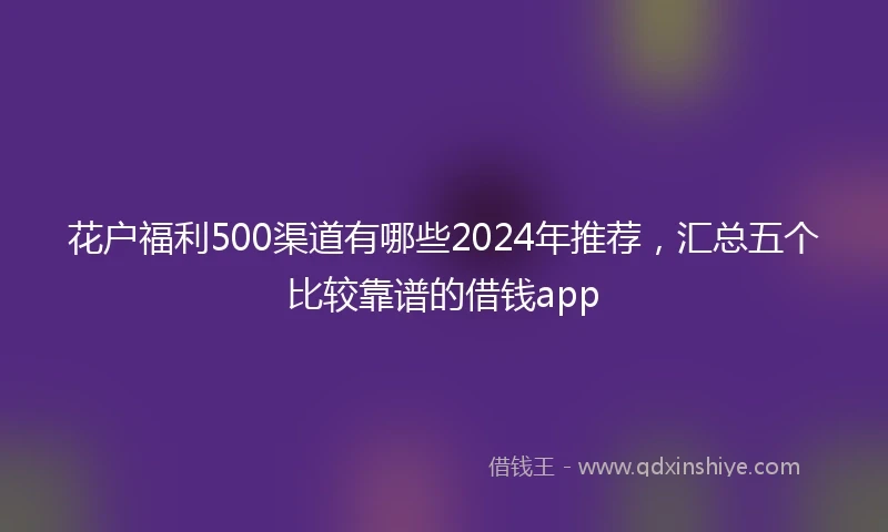 花户福利500渠道有哪些2024年推荐，汇总五个比较靠谱的借钱app
