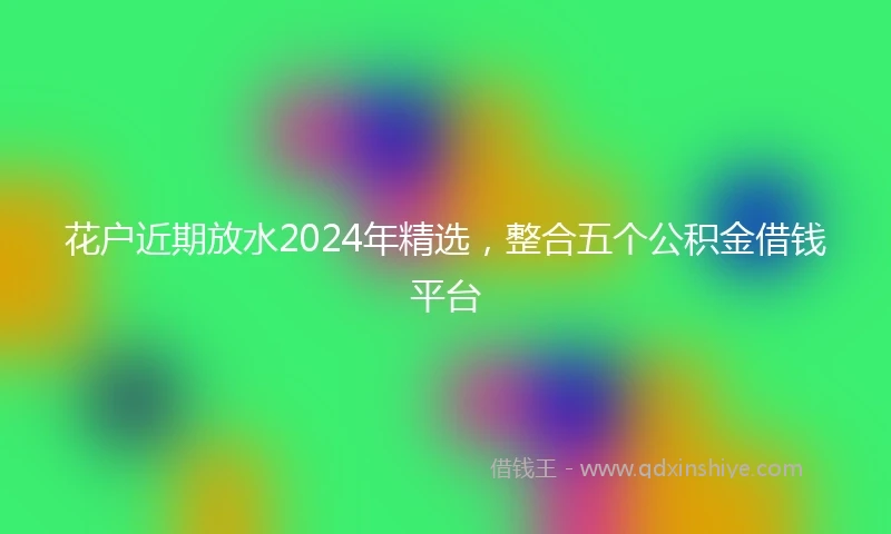 花户近期放水2024年精选，整合五个公积金借钱平台