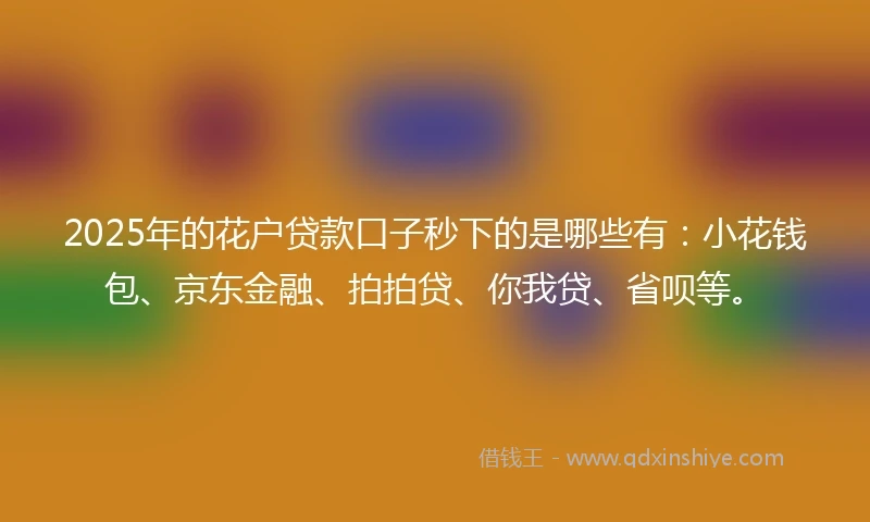 2025年的花户贷款口子秒下的是哪些有：小花钱包、京东金融、拍拍贷、你我贷、省呗等。