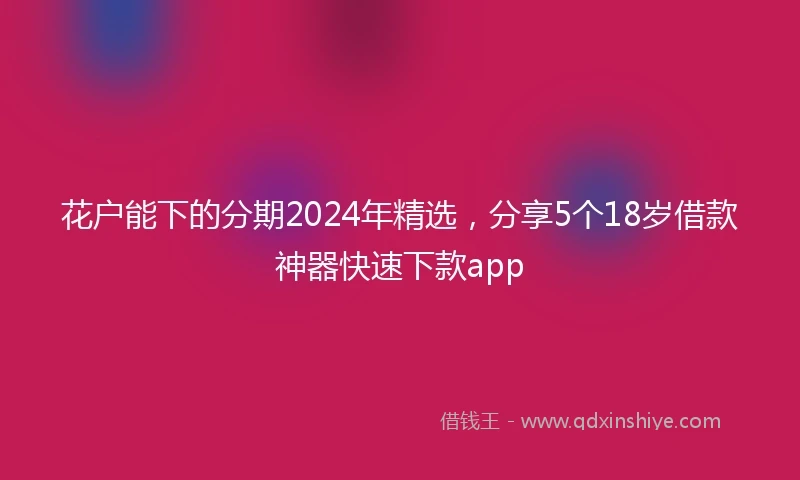 花户能下的分期2024年精选，分享5个18岁借款神器快速下款app