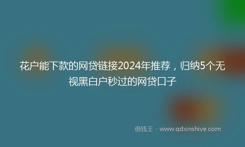 花户能下款的网贷链接2024年推荐，归纳5个无视黑白户秒过的网贷口子