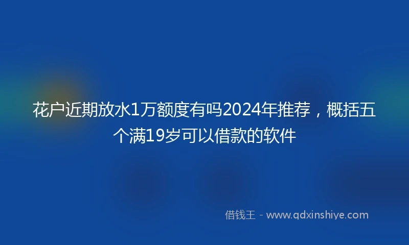 花户近期放水1万额度有吗2024年推荐，概括五个满19岁可以借款的软件