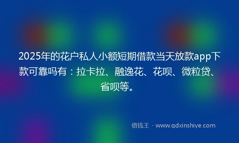 2025年的花户私人小额短期借款当天放款app下款可靠吗有：拉卡拉、融逸花、花呗、微粒贷、省呗等。