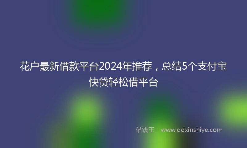 花户最新借款平台2024年推荐，总结5个支付宝快贷轻松借平台