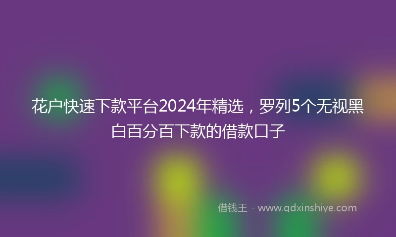 花户快速下款平台2024年精选，罗列5个无视黑白百分百下款的借款口子