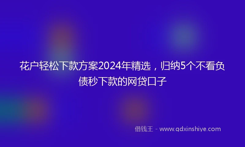 花户轻松下款方案2024年精选，归纳5个不看负债秒下款的网贷口子
