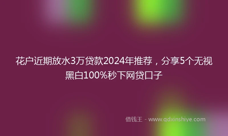花户近期放水3万贷款2024年推荐，分享5个无视黑白100%秒下网贷口子