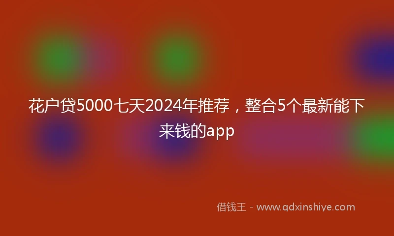 花户贷5000七天2024年推荐，整合5个最新能下来钱的app