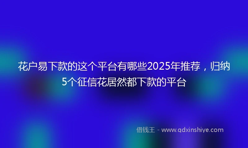 花户易下款的这个平台有哪些2025年推荐，归纳5个征信花居然都下款的平台