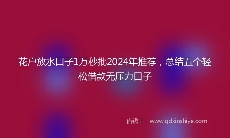 花户放水口子1万秒批2024年推荐，总结五个轻松借款无压力口子