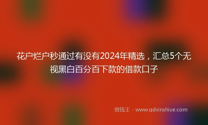 花户烂户秒通过有没有2024年精选，汇总5个无视黑白百分百下款的借款口子