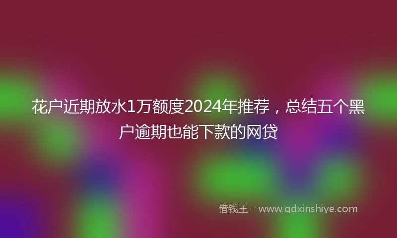花户近期放水1万额度2024年推荐，总结五个黑户逾期也能下款的网贷