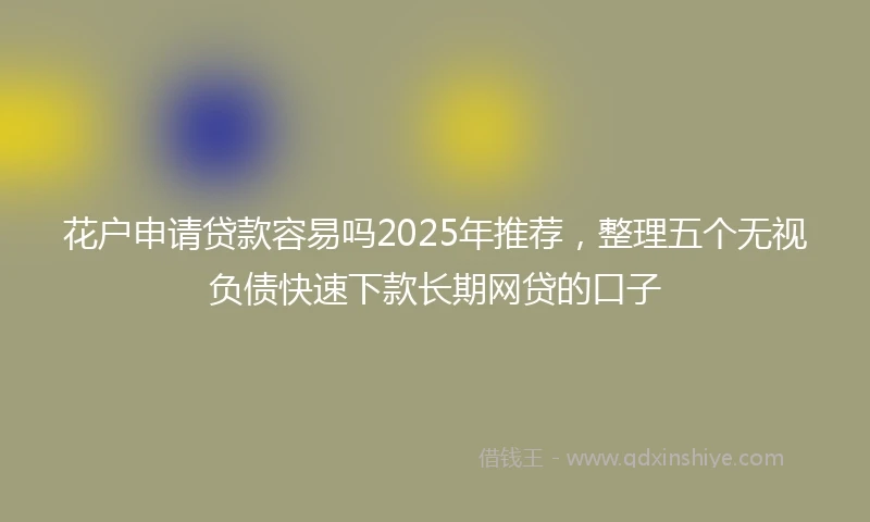 花户申请贷款容易吗2025年推荐，整理五个无视负债快速下款长期网贷的口子