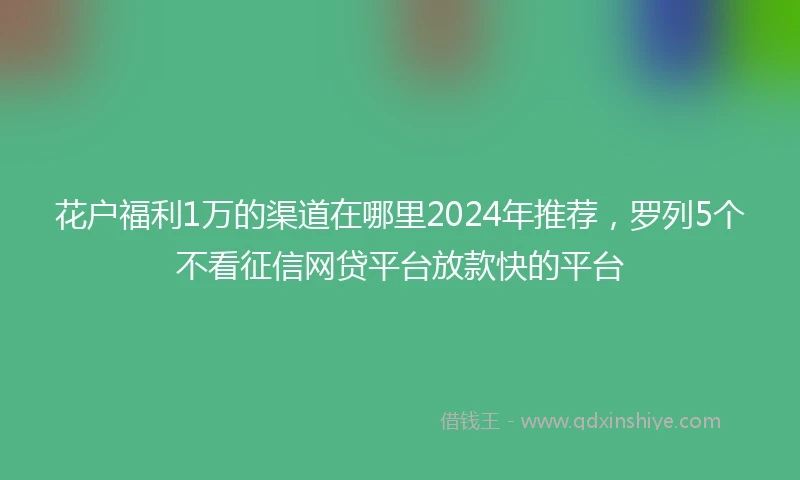 花户福利1万的渠道在哪里2024年推荐，罗列5个不看征信网贷平台放款快的平台