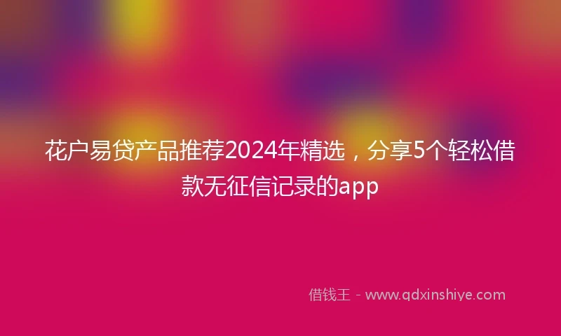 花户易贷产品推荐2024年精选，分享5个轻松借款无征信记录的app