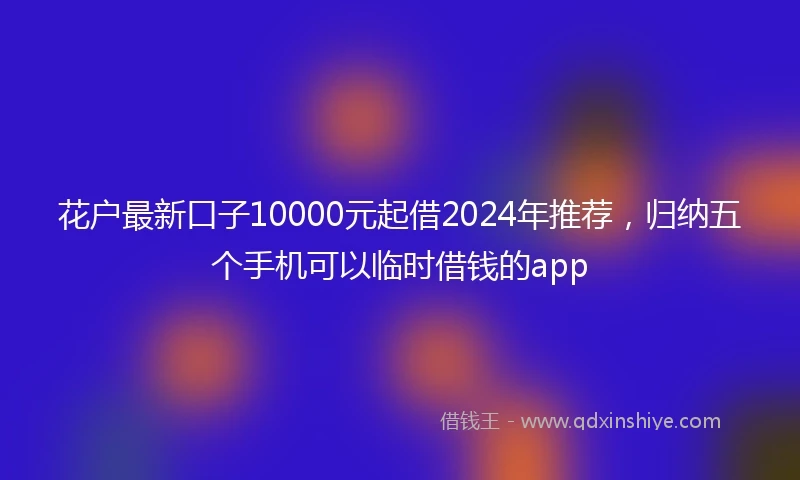 花户最新口子10000元起借2024年推荐，归纳五个手机可以临时借钱的app